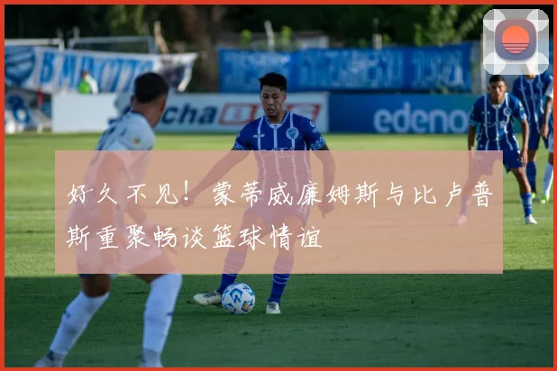 好久不见！蒙蒂威廉姆斯与比卢普斯重聚畅谈篮球情谊