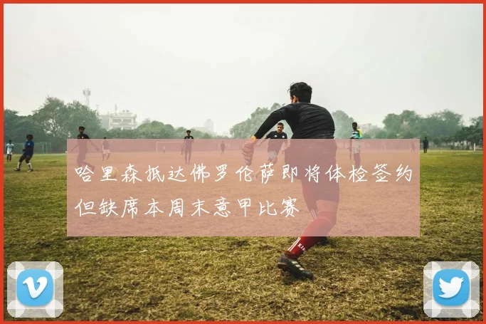 哈里森抵达佛罗伦萨即将体检签约但缺席本周末意甲比赛