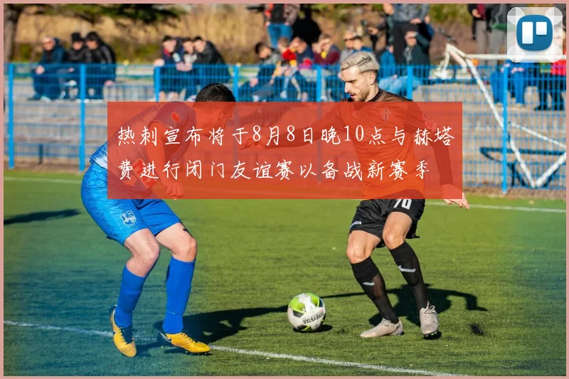 热刺宣布将于8月8日晚10点与赫塔费进行闭门友谊赛以备战新赛季