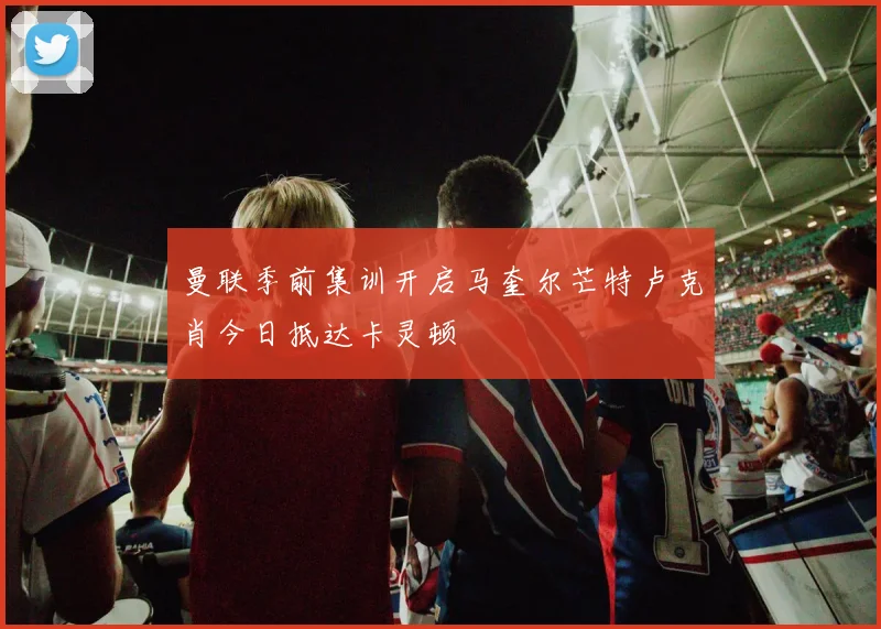 曼联季前集训开启马奎尔芒特卢克肖今日抵达卡灵顿