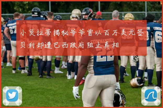 小莫拉蒂揭秘爷爷曾以百万美元签贝利却遭巴西政府阻止真相