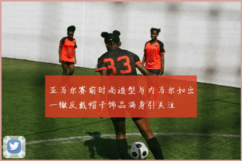 亚马尔赛前时尚造型与内马尔如出一辙反戴帽子饰品满身引关注
