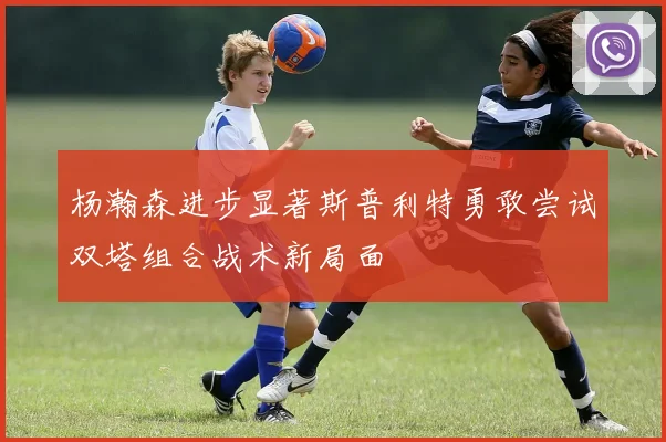 杨瀚森进步显著斯普利特勇敢尝试双塔组合战术新局面