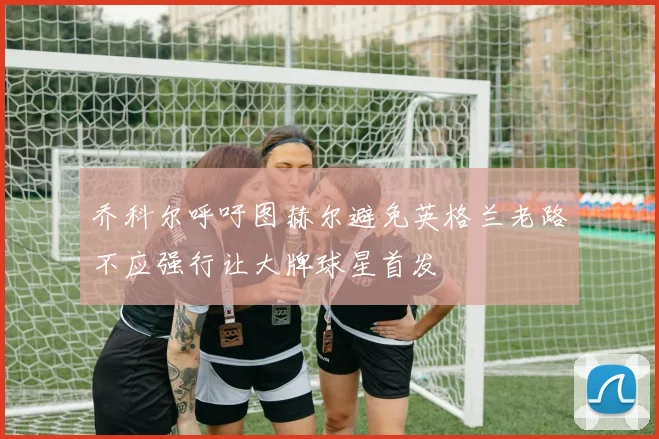 乔科尔呼吁图赫尔避免英格兰老路不应强行让大牌球星首发