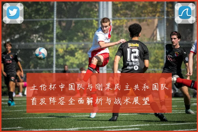 土伦杯中国队与刚果民主共和国队首发阵容全面解析与战术展望