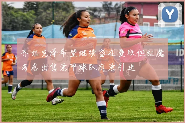 齐尔克泽希望继续留在曼联但红魔考虑出售意甲球队有意引进