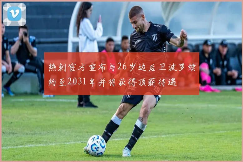 热刺官方宣布与26岁边后卫波罗续约至2031年并将获得顶薪待遇