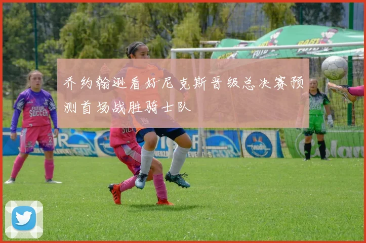 乔约翰逊看好尼克斯晋级总决赛预测首场战胜骑士队