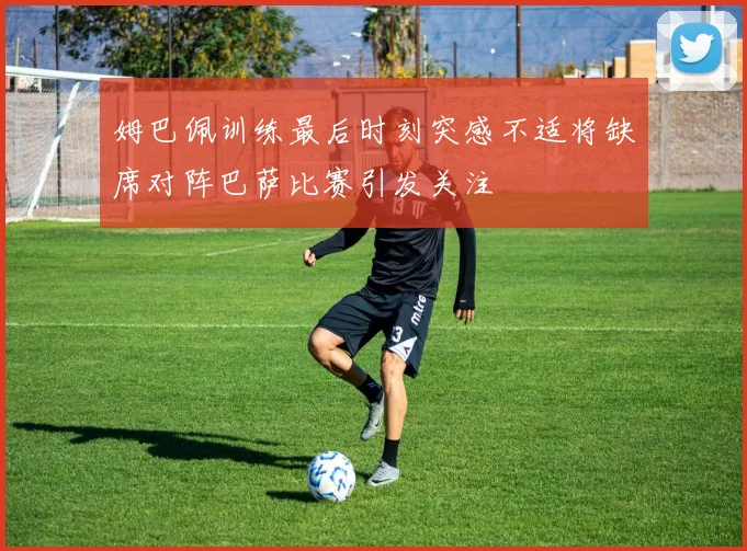 姆巴佩训练最后时刻突感不适将缺席对阵巴萨比赛引发关注
