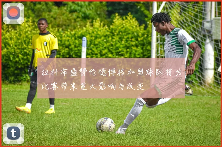 拉科布盛赞伦德博格加盟球队将为比赛带来重大影响与改变