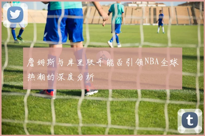 詹姆斯与库里联手能否引领NBA全球热潮的深度分析