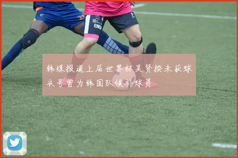 韩媒报道上届世界杯吴贤揆未获球衣号曾为韩国队候补球员
