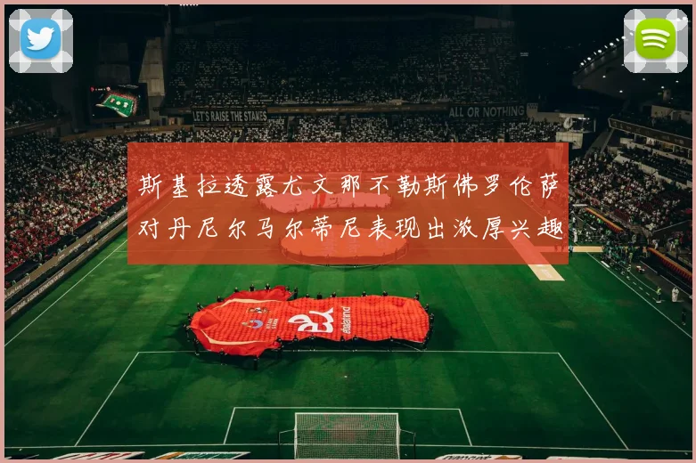 斯基拉透露尤文那不勒斯佛罗伦萨对丹尼尔马尔蒂尼表现出浓厚兴趣