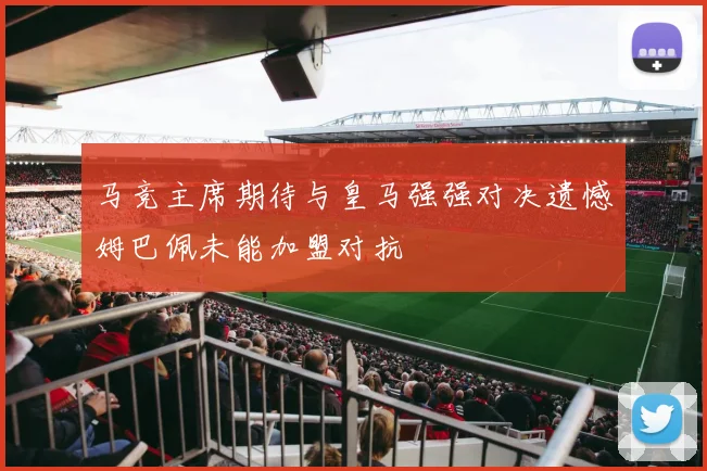马竞主席期待与皇马强强对决遗憾姆巴佩未能加盟对抗