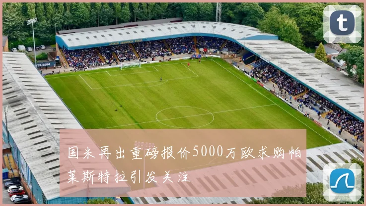国米再出重磅报价5000万欧求购帕莱斯特拉引发关注