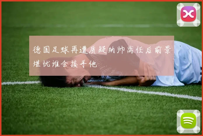 德国足球再遭质疑纳帅离任后前景堪忧谁会接手他