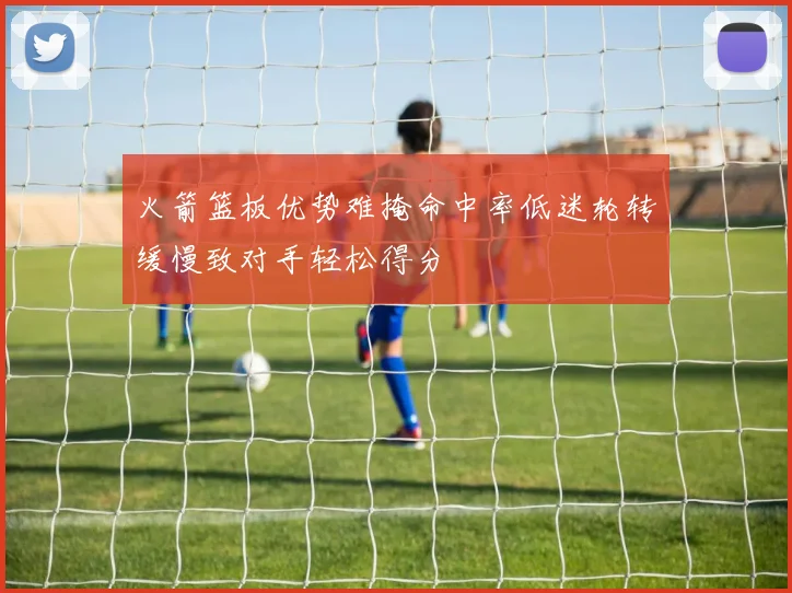 火箭篮板优势难掩命中率低迷轮转缓慢致对手轻松得分