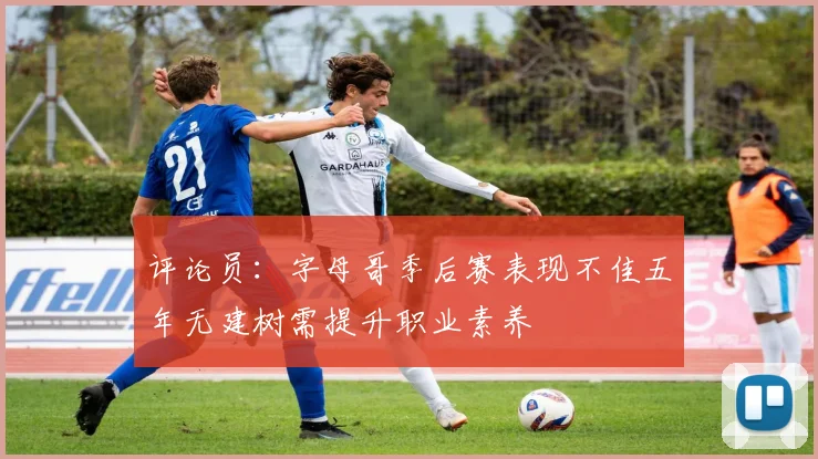 评论员：字母哥季后赛表现不佳五年无建树需提升职业素养