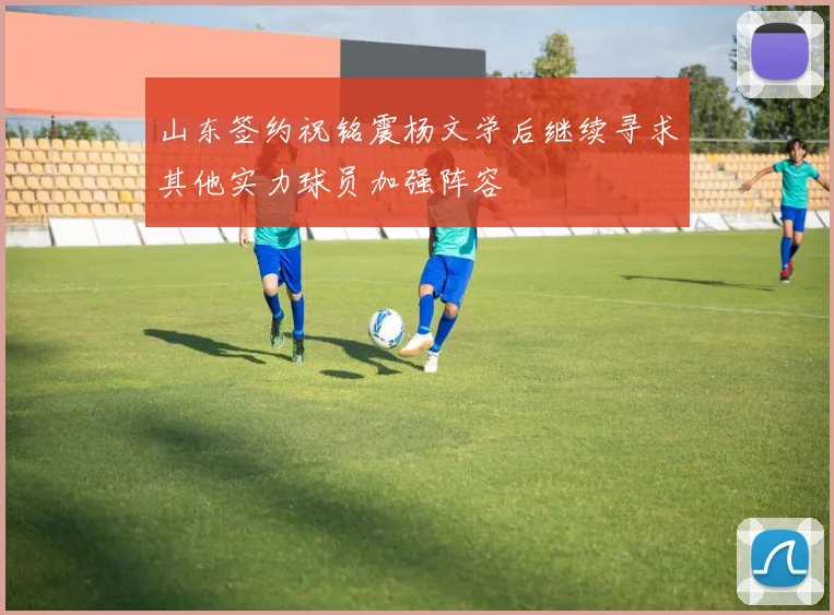 山东签约祝铭震杨文学后继续寻求其他实力球员加强阵容