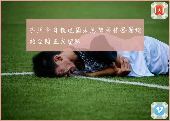 齐沃今日抵达国米总部或将签署续约合同正式留队